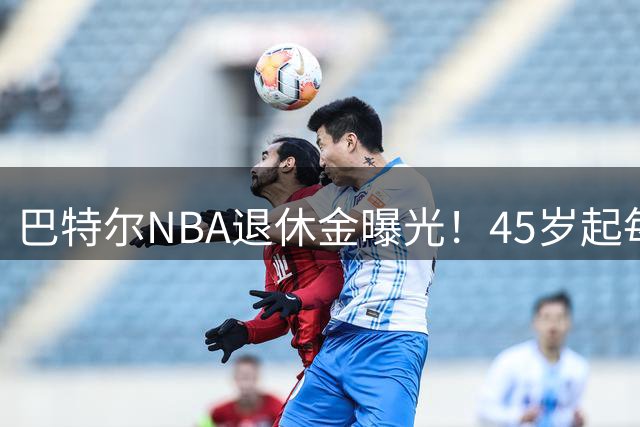 巴特尔NBA退休金曝光！45岁起每月领钱，62岁后数字惊人真羡慕